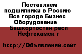 Поставляем подшипники в Россию - Все города Бизнес » Оборудование   . Башкортостан респ.,Нефтекамск г.